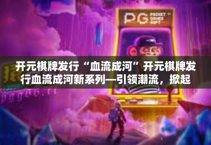 开元棋牌发行“血流成河”开元棋牌发行血流成河新系列—引领潮流，掀起热浪-开元棋牌发行“血流成河”