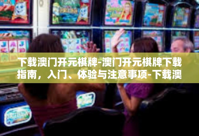 下载澳门开元棋牌-澳门开元棋牌下载指南，入门、体验与注意事项-下载澳门开元棋牌