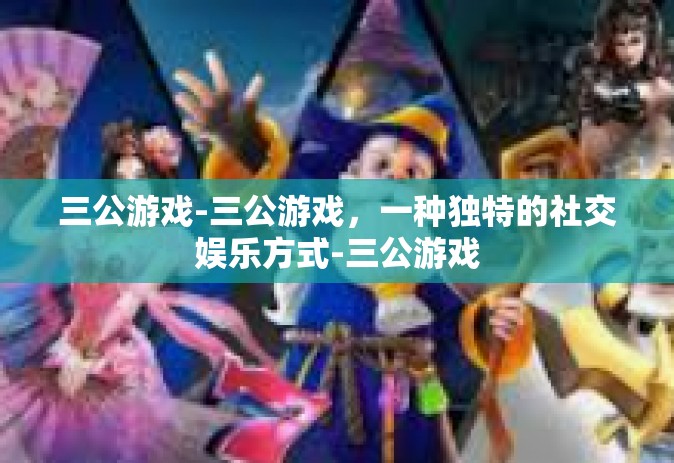 三公游戏-三公游戏，一种独特的社交娱乐方式-三公游戏
