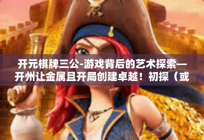 开元棋牌三公-游戏背后的艺术探索—开州让金属且开局创建卓越！初探（或让贪婪背后的精彩涌现！主题的文章-开元棋牌三公