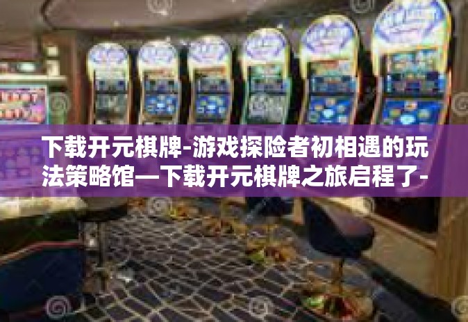 下载开元棋牌-游戏探险者初相遇的玩法策略馆—下载开元棋牌之旅启程了-下载开元棋牌