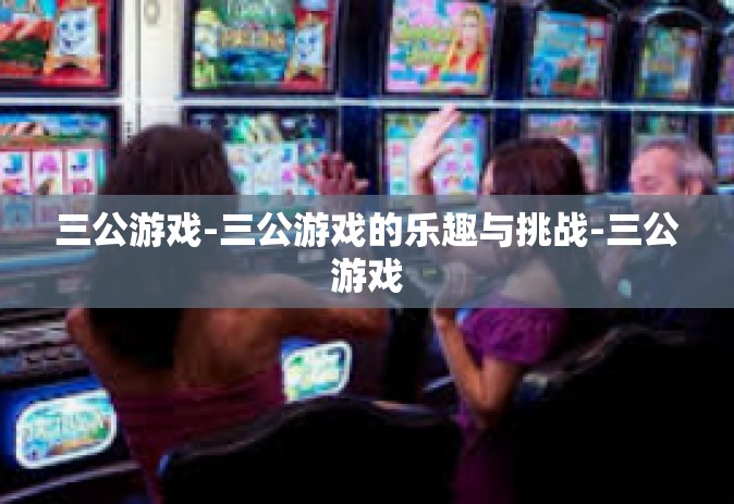 三公游戏-三公游戏的乐趣与挑战-三公游戏