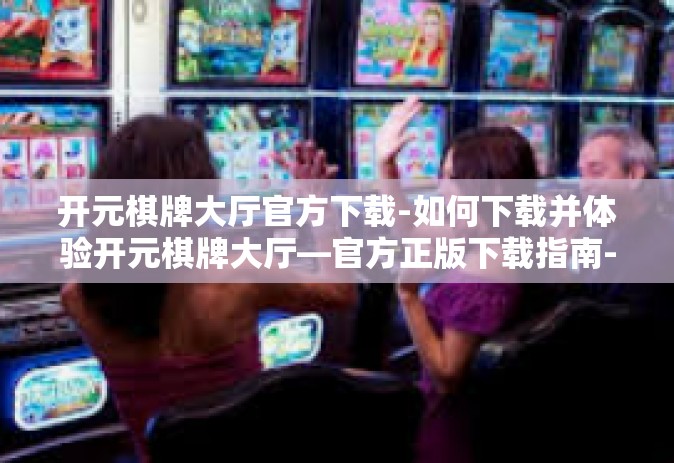 开元棋牌大厅官方下载-如何下载并体验开元棋牌大厅—官方正版下载指南-开元棋牌大厅官方下载