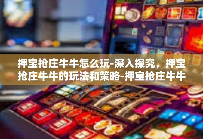 押宝抢庄牛牛怎么玩-深入探究，押宝抢庄牛牛的玩法和策略-押宝抢庄牛牛怎么玩