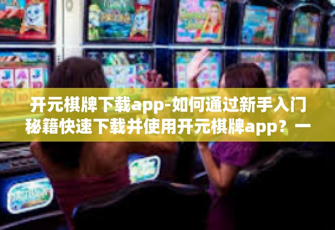 开元棋牌下载app-如何通过新手入门秘籍快速下载并使用开元棋牌app？一篇文章解读-开元棋牌下载app