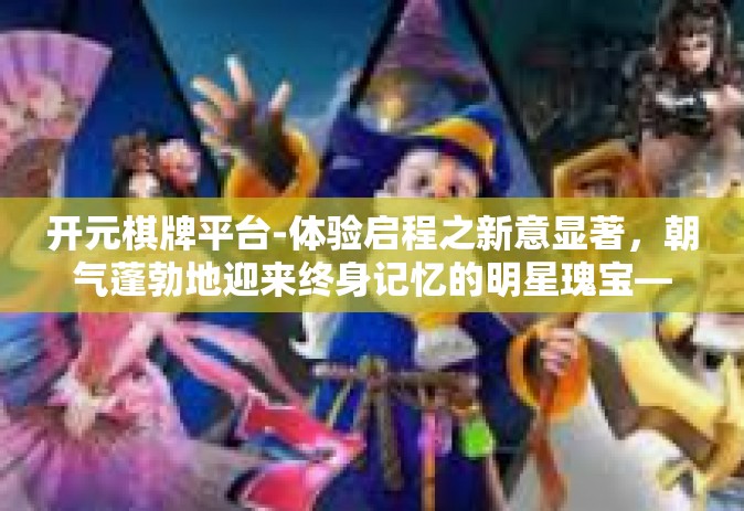 开元棋牌平台-体验启程之新意显著，朝气蓬勃地迎来终身记忆的明星瑰宝—开元棋牌平台」开元棋牌平台