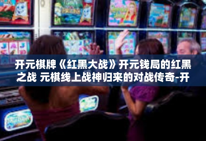 开元棋牌《红黑大战》开元钱局的红黑之战 元棋线上战神归来的对战传奇-开元棋牌《红黑大战》
