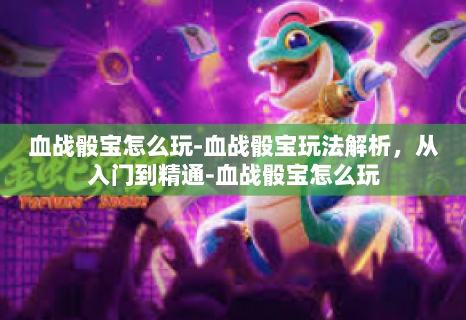 血战骰宝怎么玩-血战骰宝玩法解析，从入门到精通-血战骰宝怎么玩