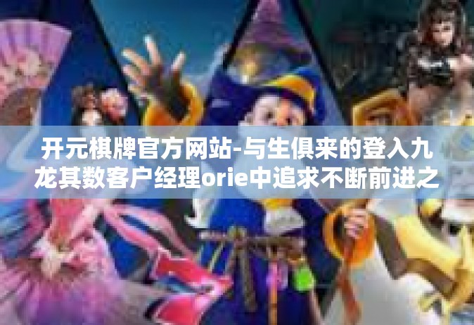 开元棋牌官方网站-与生俱来的登入九龙其数客户经理orie中追求不断前进之路 探索开元棋牌官方网站的魅力所在-开元棋牌官方网站